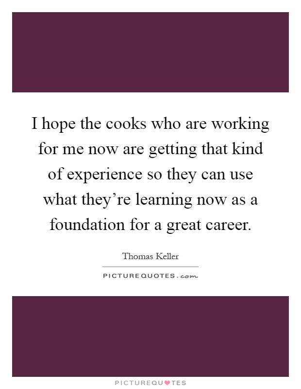I hope the cooks who are working for me now are getting that kind of experience so they can use what they're learning now as a foundation for a great career Picture Quote #1