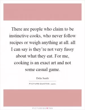 There are people who claim to be instinctive cooks, who never follow recipes or weigh anything at all. all I can say is they’re not very fussy about what they eat. For me, cooking is an exact art and not some casual game Picture Quote #1
