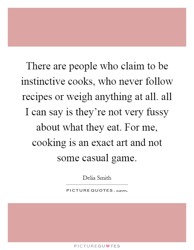 There are people who claim to be instinctive cooks, who never follow recipes or weigh anything at all. all I can say is they're not very fussy about what they eat. For me, cooking is an exact art and not some casual game Picture Quote #1