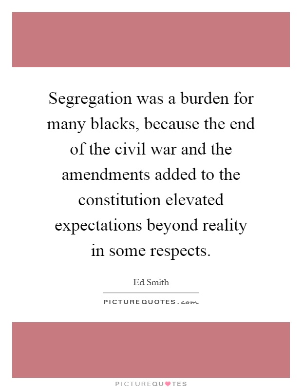 Segregation was a burden for many blacks, because the end of the civil war and the amendments added to the constitution elevated expectations beyond reality in some respects Picture Quote #1