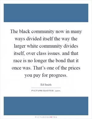The black community now in many ways divided itself the way the larger white community divides itself, over class issues. and that race is no longer the bond that it once was. That’s one of the prices you pay for progress Picture Quote #1