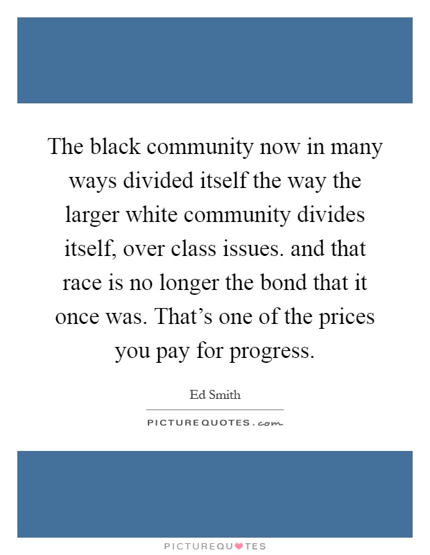 The black community now in many ways divided itself the way the larger white community divides itself, over class issues. and that race is no longer the bond that it once was. That's one of the prices you pay for progress Picture Quote #1