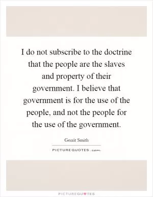 I do not subscribe to the doctrine that the people are the slaves and property of their government. I believe that government is for the use of the people, and not the people for the use of the government Picture Quote #1