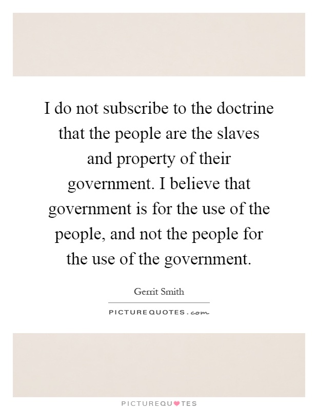 I do not subscribe to the doctrine that the people are the slaves and property of their government. I believe that government is for the use of the people, and not the people for the use of the government Picture Quote #1