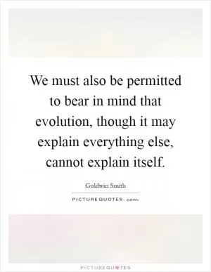 We must also be permitted to bear in mind that evolution, though it may explain everything else, cannot explain itself Picture Quote #1