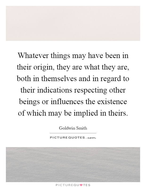 Whatever things may have been in their origin, they are what they are, both in themselves and in regard to their indications respecting other beings or influences the existence of which may be implied in theirs Picture Quote #1