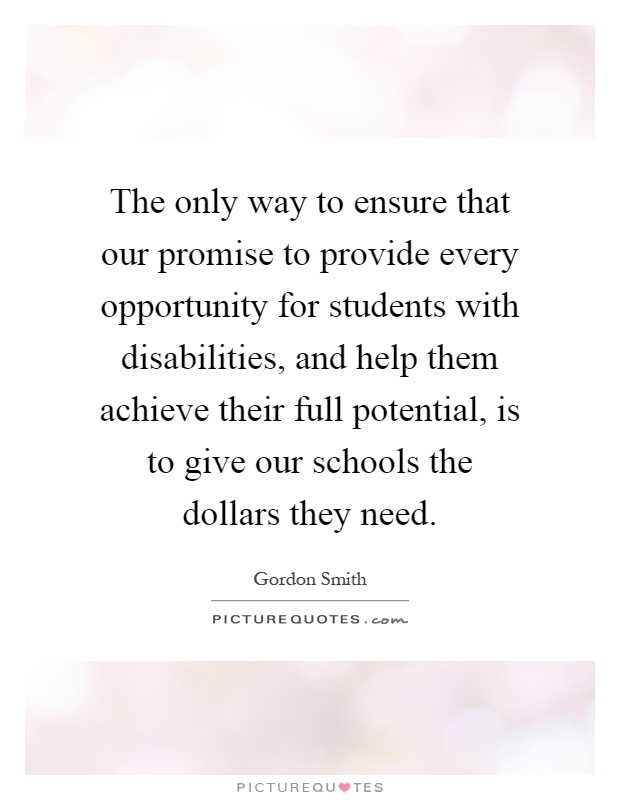 The only way to ensure that our promise to provide every opportunity for students with disabilities, and help them achieve their full potential, is to give our schools the dollars they need Picture Quote #1