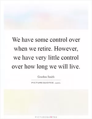 We have some control over when we retire. However, we have very little control over how long we will live Picture Quote #1