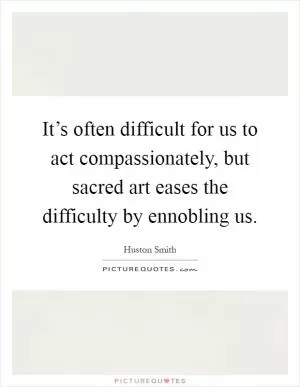 It’s often difficult for us to act compassionately, but sacred art eases the difficulty by ennobling us Picture Quote #1