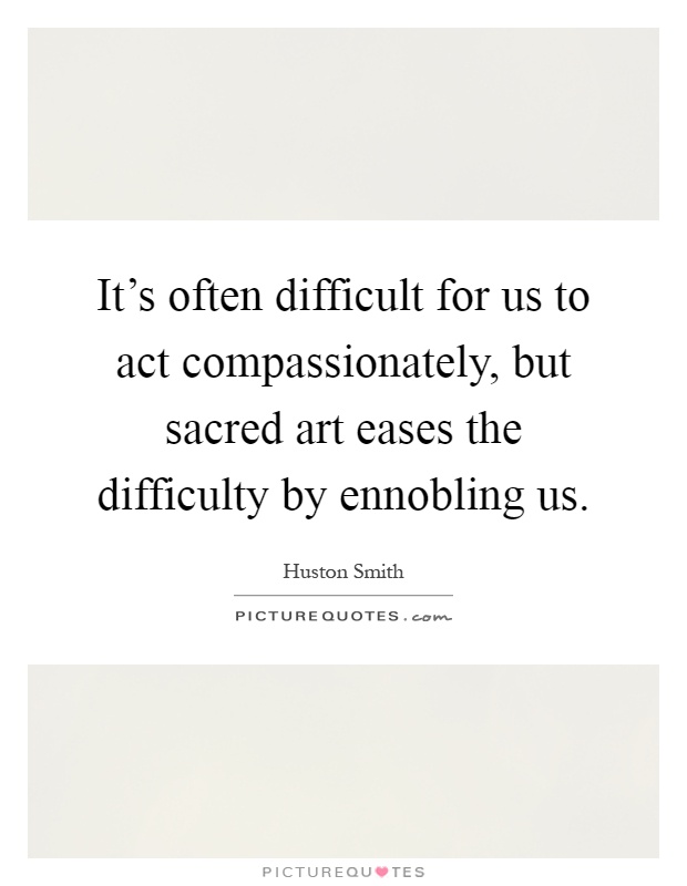 It's often difficult for us to act compassionately, but sacred art eases the difficulty by ennobling us Picture Quote #1