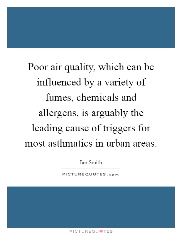 Poor air quality, which can be influenced by a variety of fumes, chemicals and allergens, is arguably the leading cause of triggers for most asthmatics in urban areas Picture Quote #1