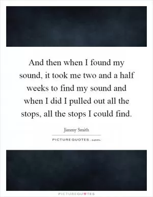 And then when I found my sound, it took me two and a half weeks to find my sound and when I did I pulled out all the stops, all the stops I could find Picture Quote #1
