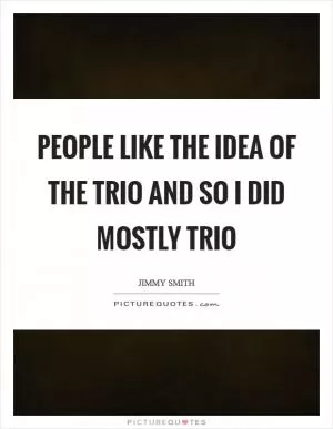 People like the idea of the trio and so I did mostly trio Picture Quote #1