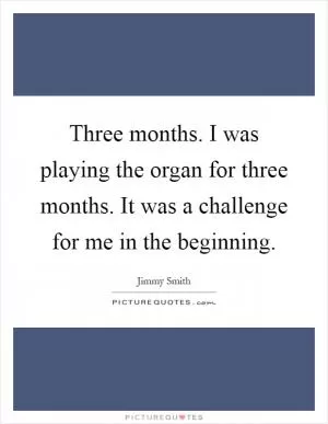 Three months. I was playing the organ for three months. It was a challenge for me in the beginning Picture Quote #1