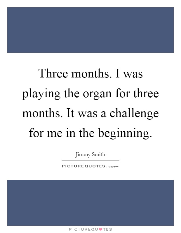 Three months. I was playing the organ for three months. It was a challenge for me in the beginning Picture Quote #1