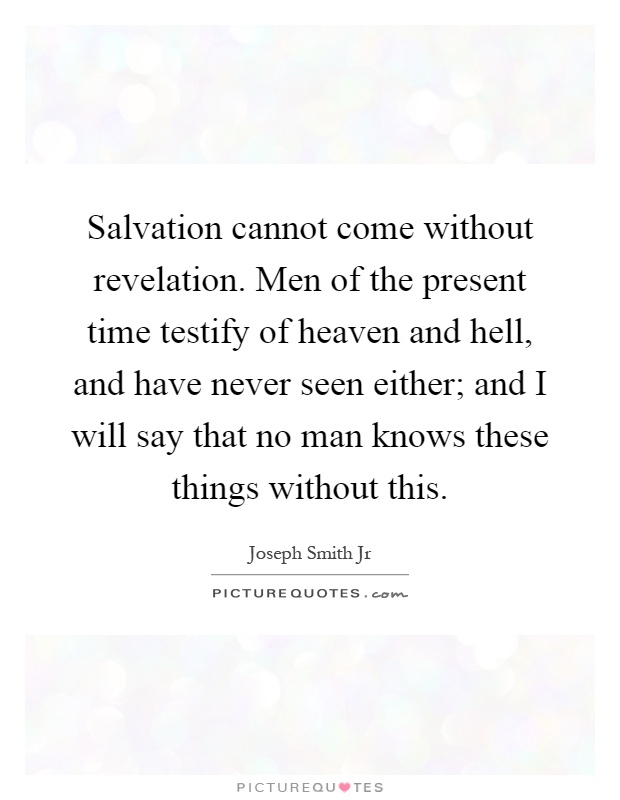 Salvation cannot come without revelation. Men of the present time testify of heaven and hell, and have never seen either; and I will say that no man knows these things without this Picture Quote #1