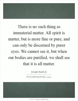 There is no such thing as immaterial matter. All spirit is matter, but is more fine or pure, and can only be discerned by purer eyes. We cannot see it, but when our bodies are purified, we shall see that it is all matter Picture Quote #1