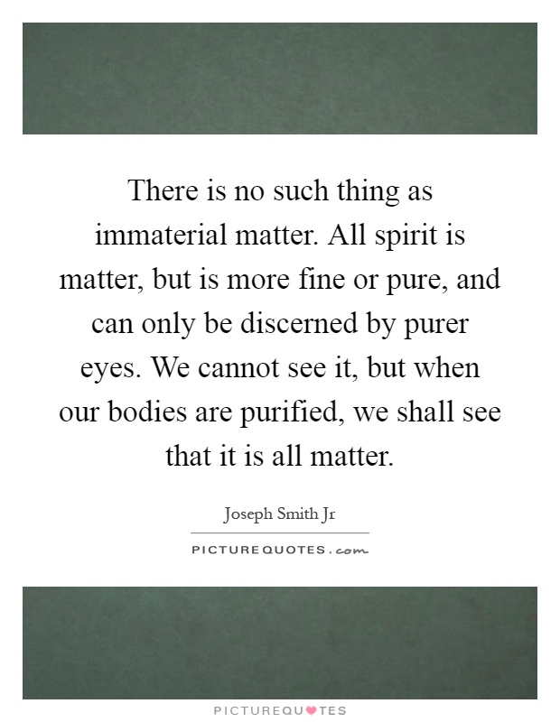 There is no such thing as immaterial matter. All spirit is matter, but is more fine or pure, and can only be discerned by purer eyes. We cannot see it, but when our bodies are purified, we shall see that it is all matter Picture Quote #1
