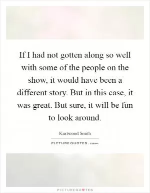 If I had not gotten along so well with some of the people on the show, it would have been a different story. But in this case, it was great. But sure, it will be fun to look around Picture Quote #1