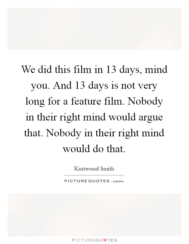 We did this film in 13 days, mind you. And 13 days is not very long for a feature film. Nobody in their right mind would argue that. Nobody in their right mind would do that Picture Quote #1