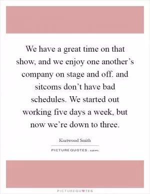 We have a great time on that show, and we enjoy one another’s company on stage and off. and sitcoms don’t have bad schedules. We started out working five days a week, but now we’re down to three Picture Quote #1