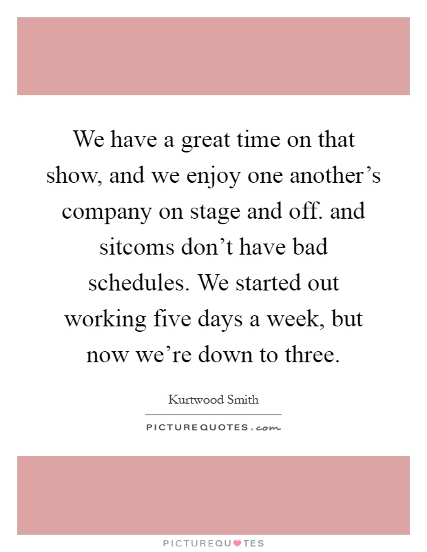 We have a great time on that show, and we enjoy one another's company on stage and off. and sitcoms don't have bad schedules. We started out working five days a week, but now we're down to three Picture Quote #1