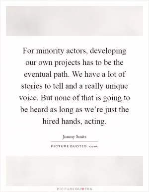 For minority actors, developing our own projects has to be the eventual path. We have a lot of stories to tell and a really unique voice. But none of that is going to be heard as long as we’re just the hired hands, acting Picture Quote #1