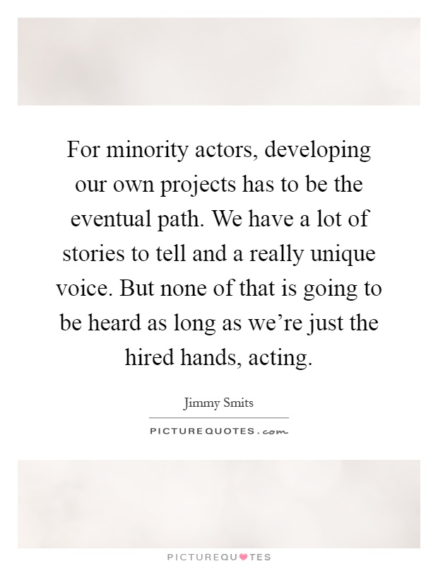 For minority actors, developing our own projects has to be the eventual path. We have a lot of stories to tell and a really unique voice. But none of that is going to be heard as long as we're just the hired hands, acting Picture Quote #1