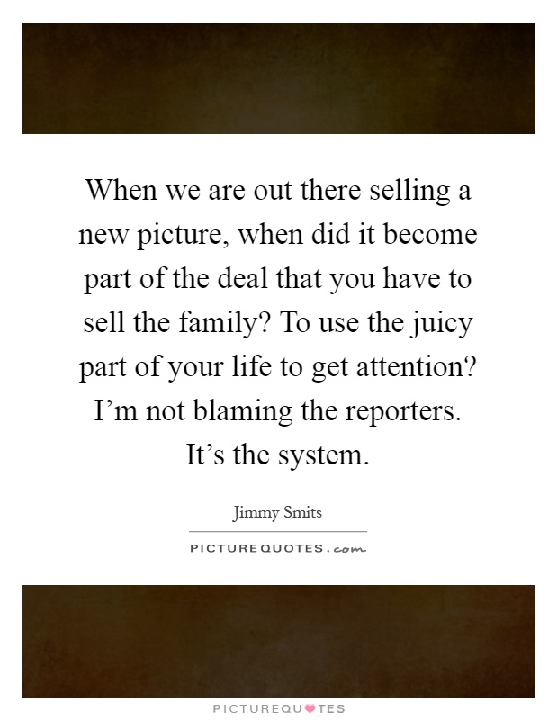 When we are out there selling a new picture, when did it become part of the deal that you have to sell the family? To use the juicy part of your life to get attention? I'm not blaming the reporters. It's the system Picture Quote #1