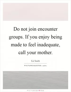 Do not join encounter groups. If you enjoy being made to feel inadequate, call your mother Picture Quote #1