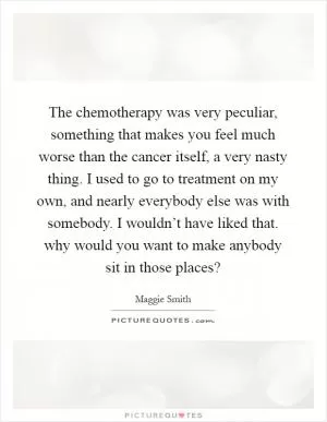 The chemotherapy was very peculiar, something that makes you feel much worse than the cancer itself, a very nasty thing. I used to go to treatment on my own, and nearly everybody else was with somebody. I wouldn’t have liked that. why would you want to make anybody sit in those places? Picture Quote #1