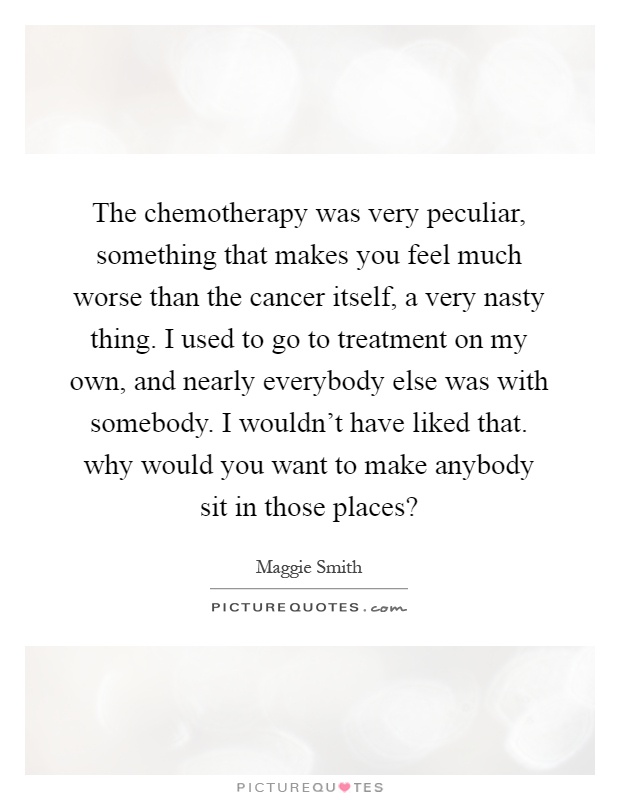 The chemotherapy was very peculiar, something that makes you feel much worse than the cancer itself, a very nasty thing. I used to go to treatment on my own, and nearly everybody else was with somebody. I wouldn't have liked that. why would you want to make anybody sit in those places? Picture Quote #1