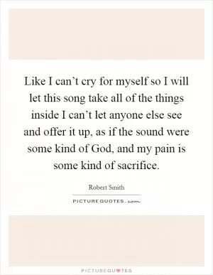 Like I can’t cry for myself so I will let this song take all of the things inside I can’t let anyone else see and offer it up, as if the sound were some kind of God, and my pain is some kind of sacrifice Picture Quote #1