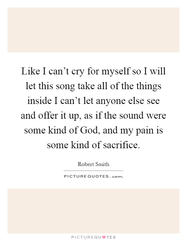 Like I can't cry for myself so I will let this song take all of the things inside I can't let anyone else see and offer it up, as if the sound were some kind of God, and my pain is some kind of sacrifice Picture Quote #1