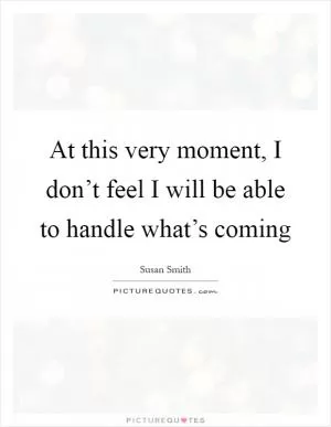 At this very moment, I don’t feel I will be able to handle what’s coming Picture Quote #1