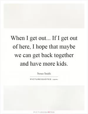 When I get out... If I get out of here, I hope that maybe we can get back together and have more kids Picture Quote #1