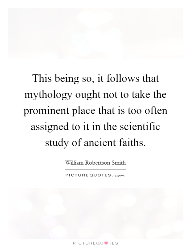 This being so, it follows that mythology ought not to take the prominent place that is too often assigned to it in the scientific study of ancient faiths Picture Quote #1