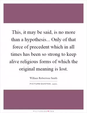 This, it may be said, is no more than a hypothesis... Only of that force of precedent which in all times has been so strong to keep alive religious forms of which the original meaning is lost Picture Quote #1