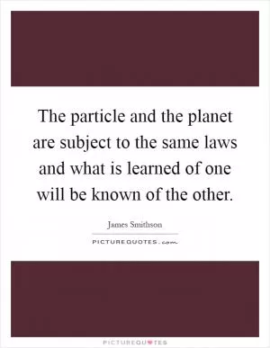 The particle and the planet are subject to the same laws and what is learned of one will be known of the other Picture Quote #1