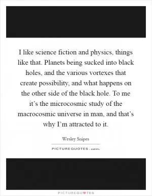 I like science fiction and physics, things like that. Planets being sucked into black holes, and the various vortexes that create possibility, and what happens on the other side of the black hole. To me it’s the microcosmic study of the macrocosmic universe in man, and that’s why I’m attracted to it Picture Quote #1