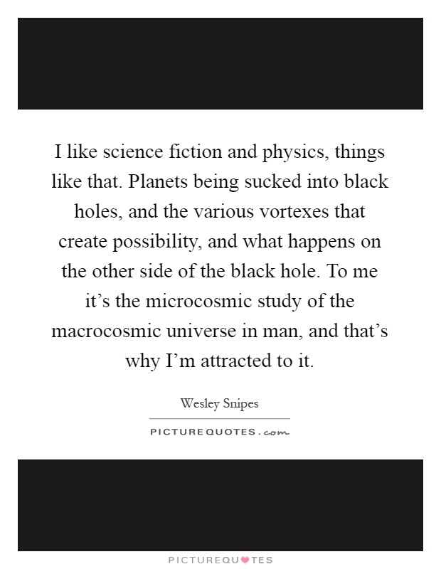 I like science fiction and physics, things like that. Planets being sucked into black holes, and the various vortexes that create possibility, and what happens on the other side of the black hole. To me it's the microcosmic study of the macrocosmic universe in man, and that's why I'm attracted to it Picture Quote #1