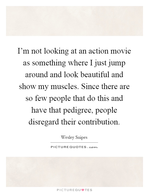 I'm not looking at an action movie as something where I just jump around and look beautiful and show my muscles. Since there are so few people that do this and have that pedigree, people disregard their contribution Picture Quote #1