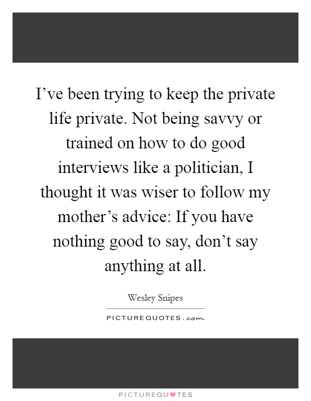 I've been trying to keep the private life private. Not being savvy or trained on how to do good interviews like a politician, I thought it was wiser to follow my mother's advice: If you have nothing good to say, don't say anything at all Picture Quote #1