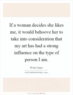 If a woman decides she likes me, it would behoove her to take into consideration that my art has had a strong influence on the type of person I am Picture Quote #1