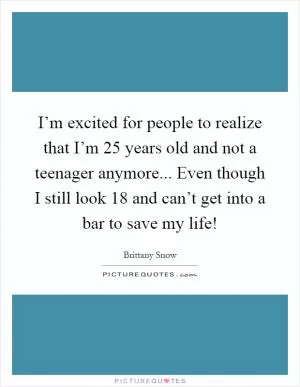 I’m excited for people to realize that I’m 25 years old and not a teenager anymore... Even though I still look 18 and can’t get into a bar to save my life! Picture Quote #1