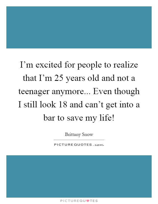 I'm excited for people to realize that I'm 25 years old and not a teenager anymore... Even though I still look 18 and can't get into a bar to save my life! Picture Quote #1