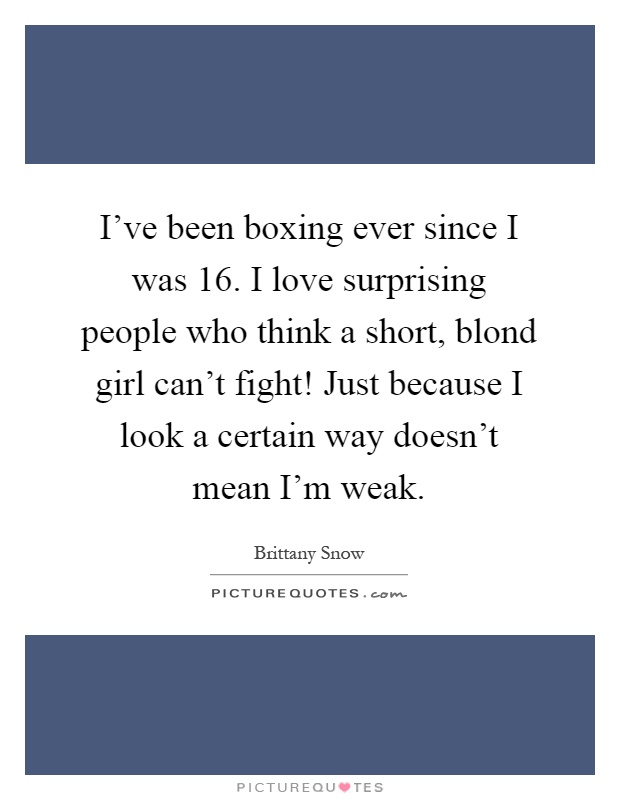 I've been boxing ever since I was 16. I love surprising people who think a short, blond girl can't fight! Just because I look a certain way doesn't mean I'm weak Picture Quote #1
