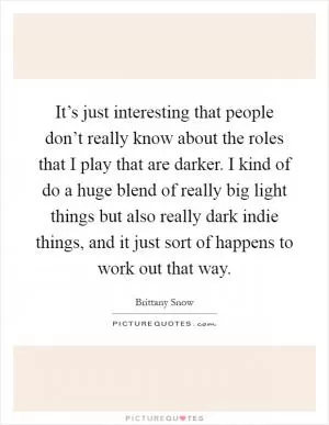 It’s just interesting that people don’t really know about the roles that I play that are darker. I kind of do a huge blend of really big light things but also really dark indie things, and it just sort of happens to work out that way Picture Quote #1