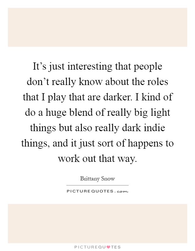 It's just interesting that people don't really know about the roles that I play that are darker. I kind of do a huge blend of really big light things but also really dark indie things, and it just sort of happens to work out that way Picture Quote #1