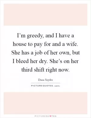 I’m greedy, and I have a house to pay for and a wife. She has a job of her own, but I bleed her dry. She’s on her third shift right now Picture Quote #1